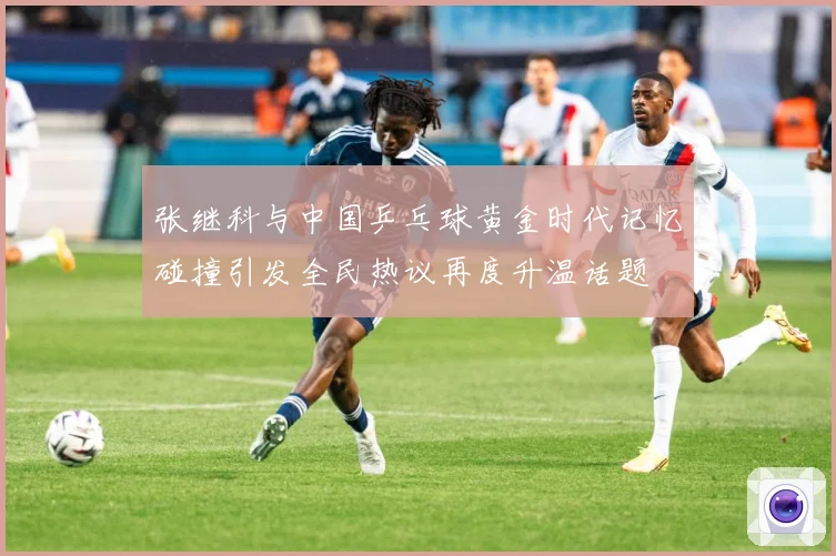 张继科与中国乒乓球黄金时代记忆碰撞引发全民热议再度升温话题