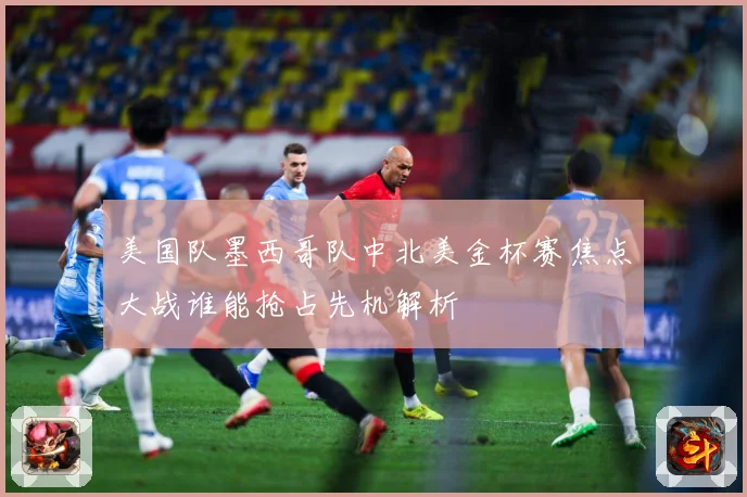 美国队墨西哥队中北美金杯赛焦点大战谁能抢占先机解析