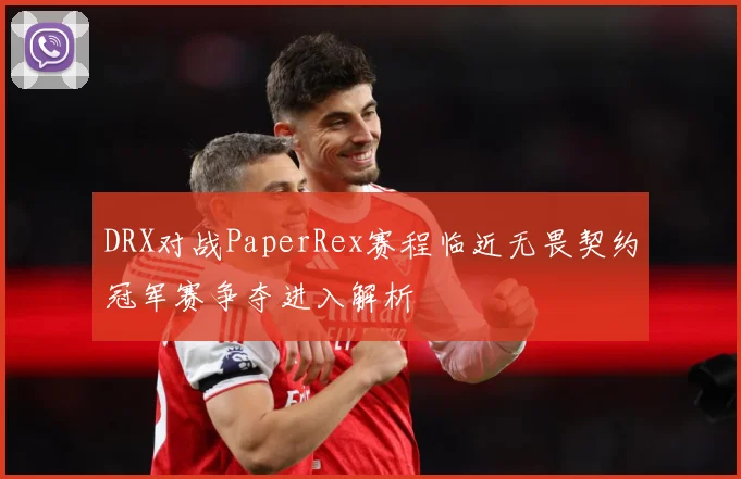 DRX对战PaperRex赛程临近无畏契约冠军赛争夺进入解析