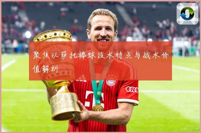 聚焦以萨托棒球技术特点与战术价值解析