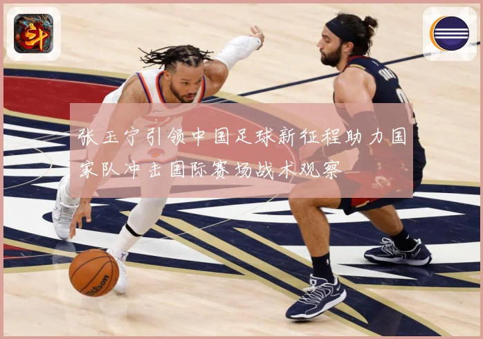 张玉宁引领中国足球新征程助力国家队冲击国际赛场战术观察