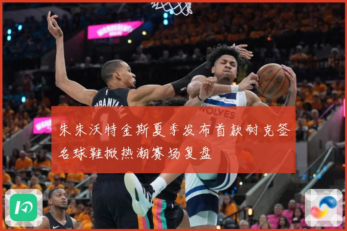 朱朱沃特金斯夏季发布首款耐克签名球鞋掀热潮赛场复盘