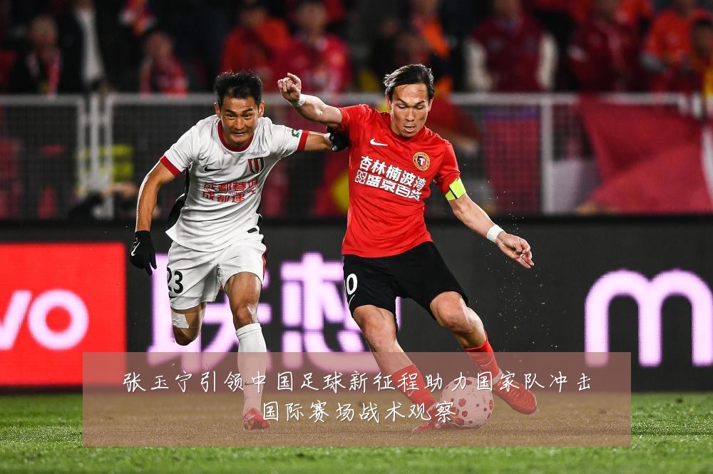 张玉宁引领中国足球新征程助力国家队冲击国际赛场战术观察